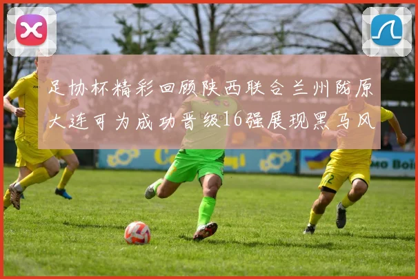 足协杯精彩回顾陕西联合兰州陇原大连可为成功晋级16强展现黑马风采