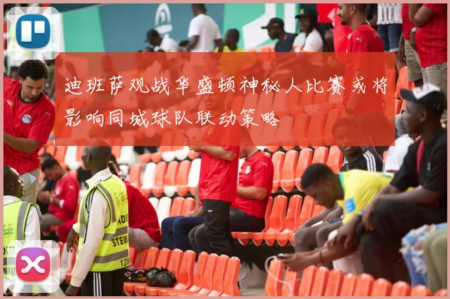 迪班萨观战华盛顿神秘人比赛或将影响同城球队联动策略