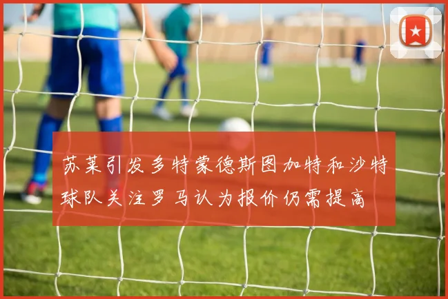 苏莱引发多特蒙德斯图加特和沙特球队关注罗马认为报价仍需提高