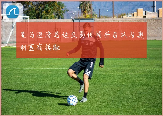 皇马澄清恩佐交易传闻并否认与奥利塞有接触