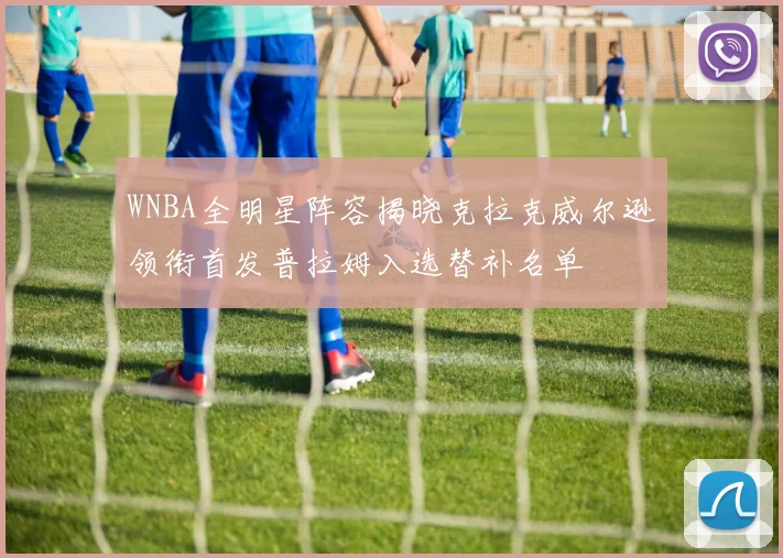 WNBA全明星阵容揭晓克拉克威尔逊领衔首发普拉姆入选替补名单