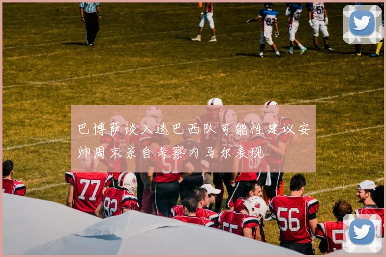 巴博萨谈入选巴西队可能性建议安帅周末亲自考察内马尔表现