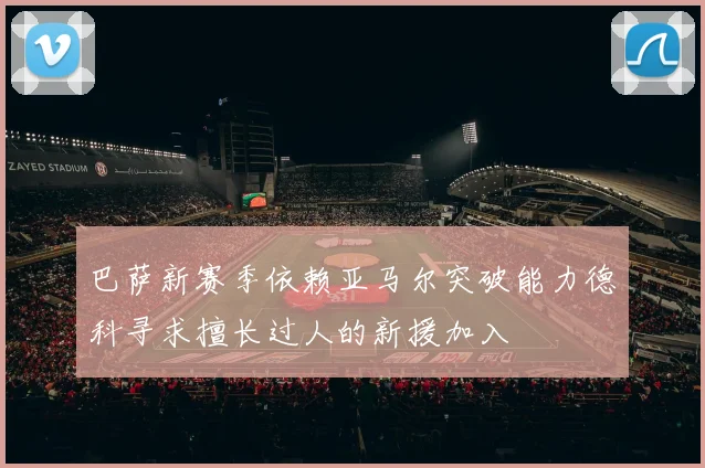 巴萨新赛季依赖亚马尔突破能力德科寻求擅长过人的新援加入