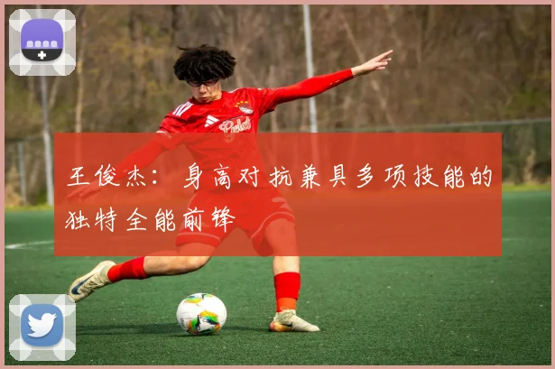 王俊杰：身高对抗兼具多项技能的独特全能前锋