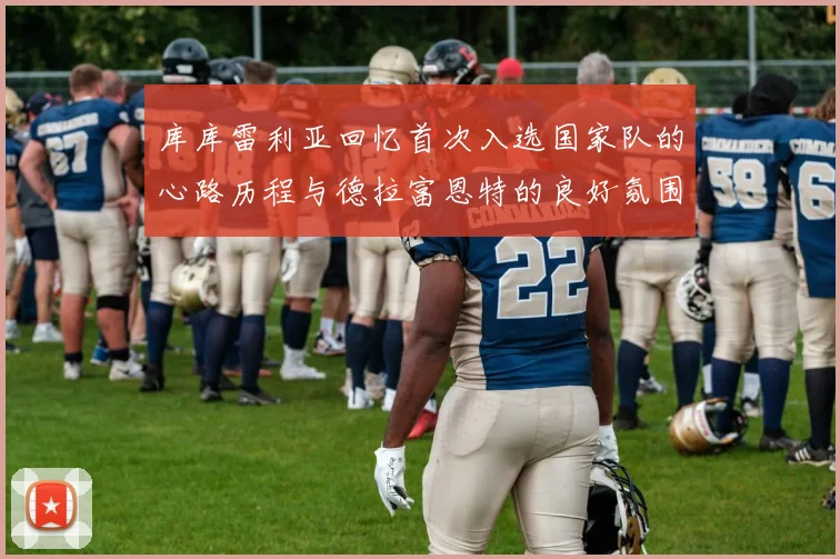 库库雷利亚回忆首次入选国家队的心路历程与德拉富恩特的良好氛围