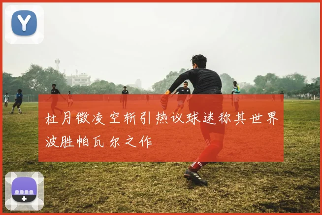 杜月徵凌空斩引热议球迷称其世界波胜帕瓦尔之作