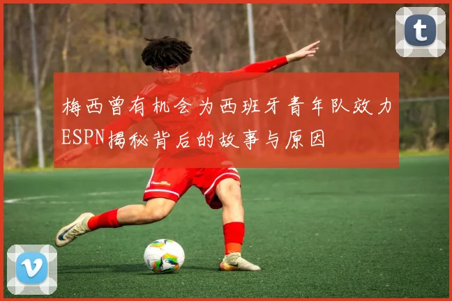 梅西曾有机会为西班牙青年队效力ESPN揭秘背后的故事与原因