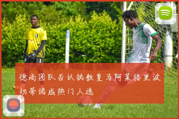 德尚团队否认执教皇马阿莱格里波切蒂诺成热门人选