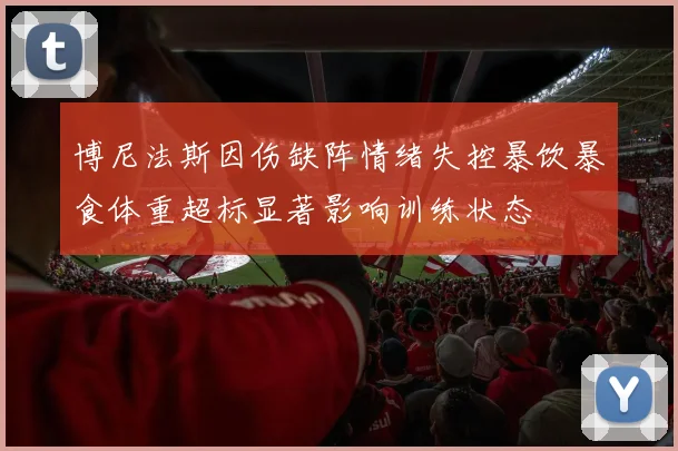 博尼法斯因伤缺阵情绪失控暴饮暴食体重超标显著影响训练状态