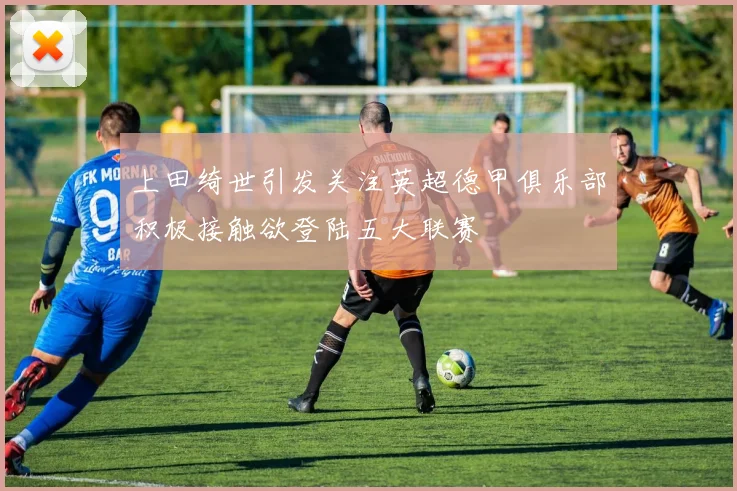 上田绮世引发关注英超德甲俱乐部积极接触欲登陆五大联赛