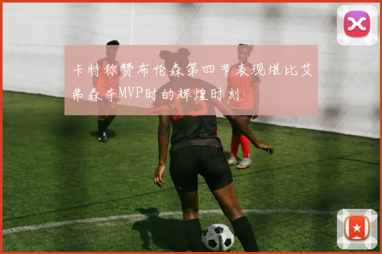 卡特称赞布伦森第四节表现堪比艾弗森夺MVP时的辉煌时刻