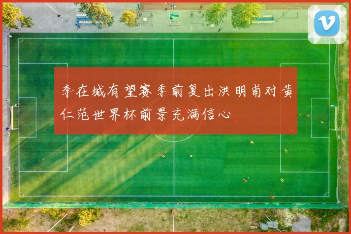 李在城有望赛季前复出洪明甫对黄仁范世界杯前景充满信心