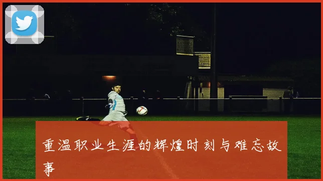 重温职业生涯的辉煌时刻与难忘故事