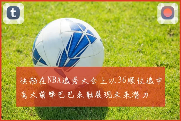 快船在NBA选秀大会上以36顺位选中高大前锋巴巴米勒展现未来潜力