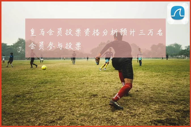 皇马会员投票资格分析预计三万名会员参与投票