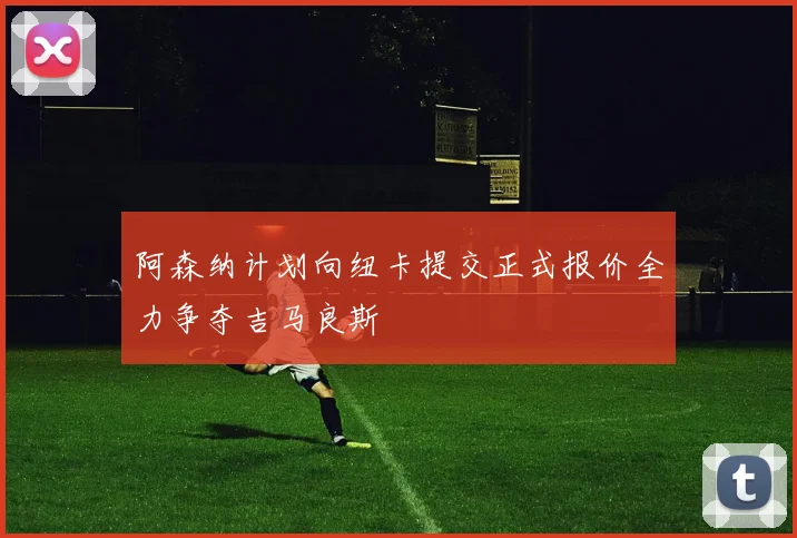 阿森纳计划向纽卡提交正式报价全力争夺吉马良斯