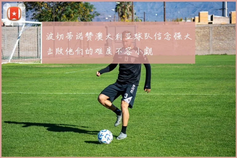 波切蒂诺赞澳大利亚球队信念强大击败他们的难度不容小觑