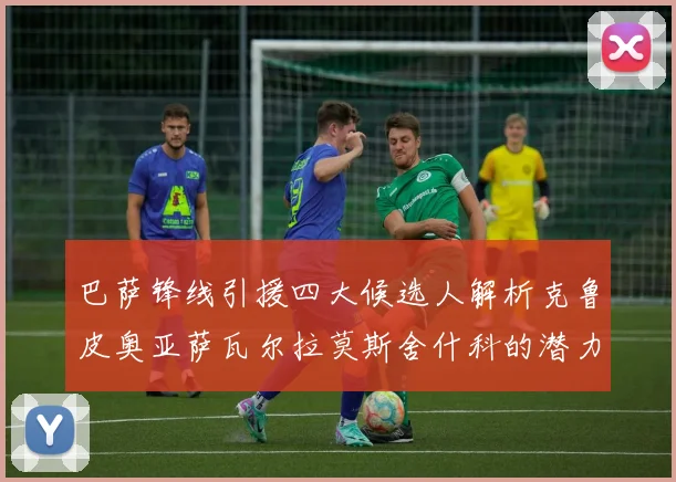 巴萨锋线引援四大候选人解析克鲁皮奥亚萨瓦尔拉莫斯舍什科的潜力与前景