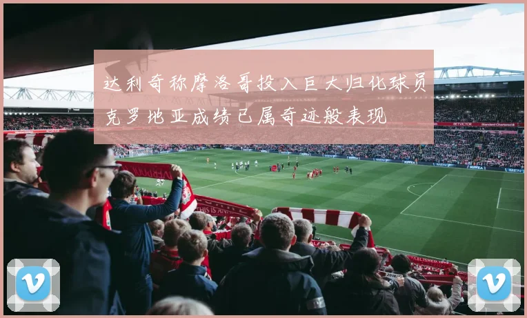 达利奇称摩洛哥投入巨大归化球员克罗地亚成绩已属奇迹般表现