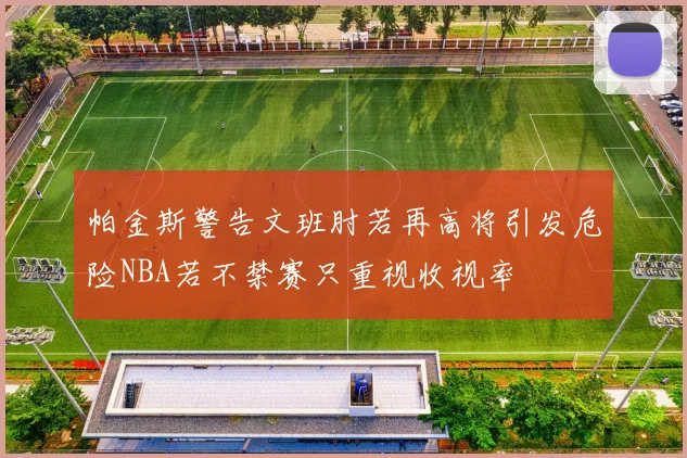 帕金斯警告文班肘若再高将引发危险NBA若不禁赛只重视收视率