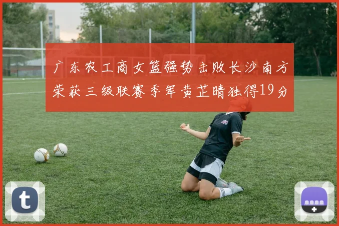 广东农工商女篮强势击败长沙南方荣获三级联赛季军黄芷晴独得19分助力胜利